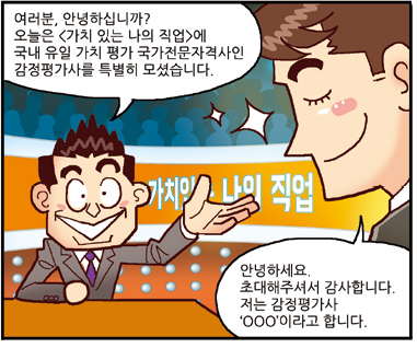 진행자: 여러분, 안녕하십니까? 오늘은 <가치 있는 나의 직업>에 국내 유일 가치 평가 국가전문자격사인 감정평가사를 특별히 모셨습니다., 평가사: 안녕하세요. 초대해주셔서 감사합니다. 저는 감정평가사 ‘○○○’이라고 합니다.