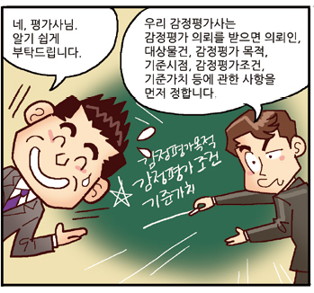 진행자: 네, 평가사님. 알기 쉽게 부탁드립니다., 평가사: 우리 감정평가사는 감정평가 의뢰를 받으면 의뢰인, 대상물건, 감정평가 목적, 기준시점, 감정평가조건, 기준가치 등에 관한 사항을 먼저 정합니다.