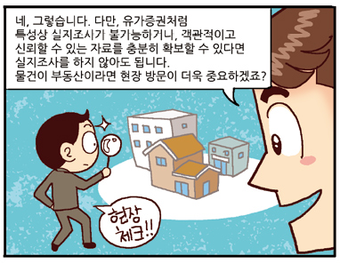 평가사: 네, 그렇습니다. 다만, 유가증권처럼 특성상 실지조사가 불가능하거나, 객관적이고 신뢰할 수 있는 자료를 충분히 확보할 수 있따면 실지조사를 하지 않아도 됩니다. 물건이 부동산이라면 현장 방문이 더욱 중요하겠죠? 현장체크! 