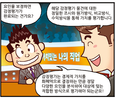 진행자: 감정평가는 경제적 가치를 화폐액으로 결정하는 만큼 정말 다양한 요인을 분석하여 대상에 맞는 적합한 방식으로 평가해야 되는군요! 요인을 보정하면 감정평가가 완료되는 건가요?, 평가사: 해당 감정평가 물건에 대한 정밀한 조사와 원가방식, 비교방식, 수익방식을 통해 가치를 평가합니다.