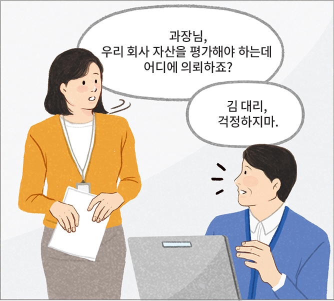 대리: 과장님, 우리 회사 자산을 평가해야 하는데 어디에 의뢰하죠? 과장: 김 대리, 걱정하지마.